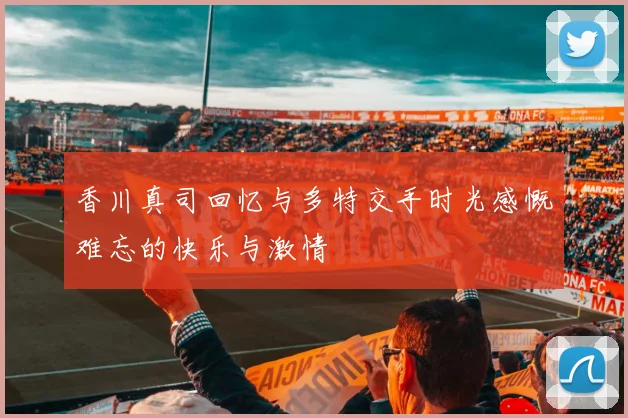 香川真司回忆与多特交手时光感慨难忘的快乐与激情