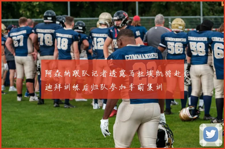 阿森纳跟队记者透露马杜埃凯将赴迪拜训练后归队参加季前集训