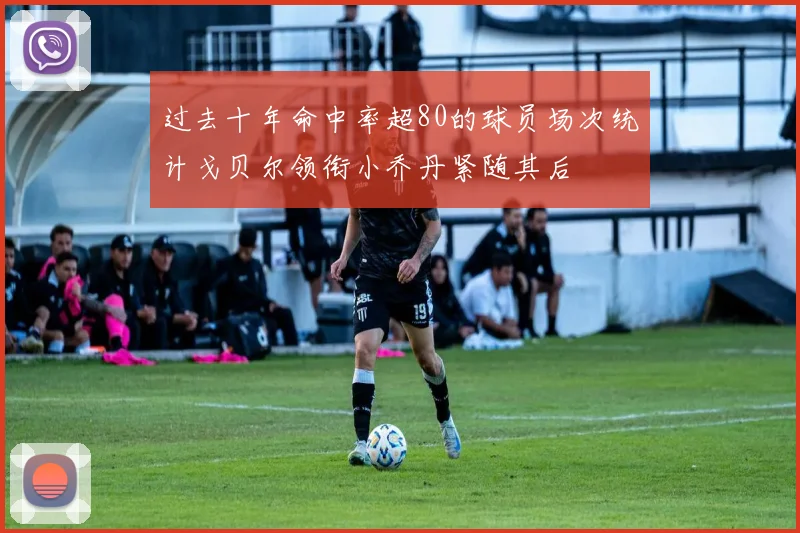 过去十年命中率超80的球员场次统计戈贝尔领衔小乔丹紧随其后