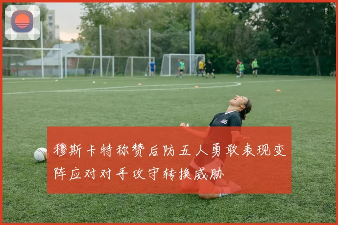 穆斯卡特称赞后防五人勇敢表现变阵应对对手攻守转换威胁