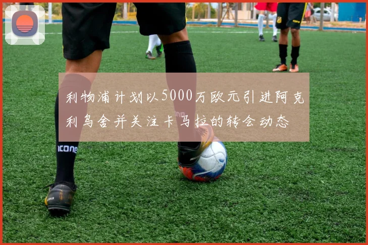 利物浦计划以5000万欧元引进阿克利乌舍并关注卡马拉的转会动态