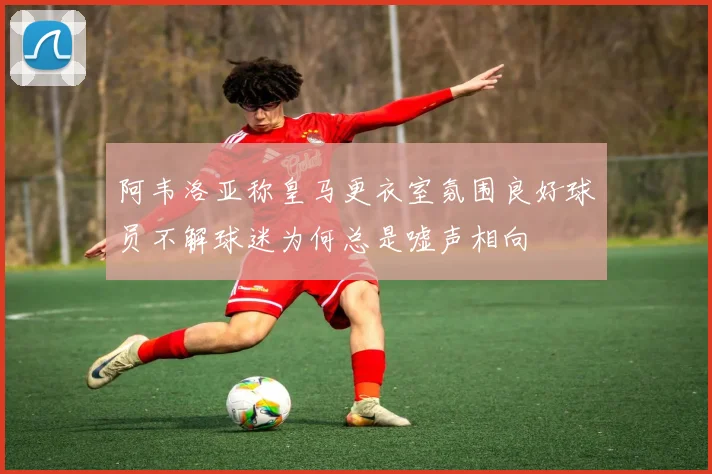 阿韦洛亚称皇马更衣室氛围良好球员不解球迷为何总是嘘声相向