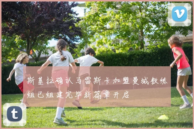 斯基拉确认马雷斯卡加盟曼城教练组已组建完毕新篇章开启