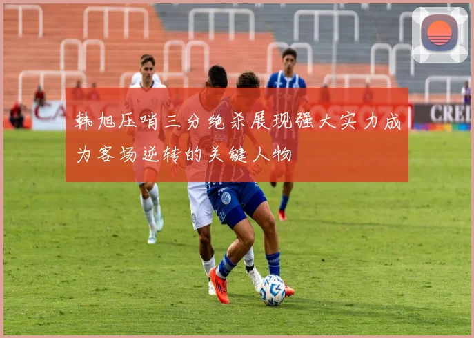 韩旭压哨三分绝杀展现强大实力成为客场逆转的关键人物