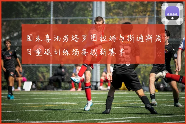 国米喜讯劳塔罗图拉姆与斯通斯周日重返训练场备战新赛季