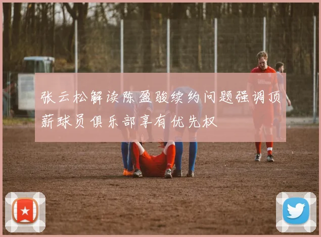张云松解读陈盈骏续约问题强调顶薪球员俱乐部享有优先权