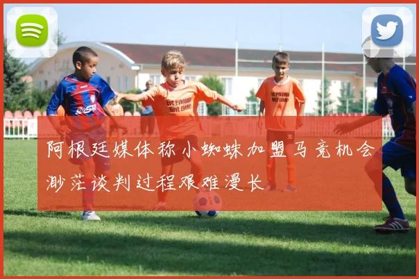 阿根廷媒体称小蜘蛛加盟马竞机会渺茫谈判过程艰难漫长