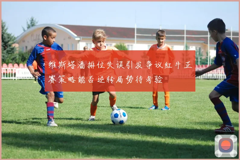 维斯塔潘排位失误引发争议红牛正赛策略能否逆转局势待考验