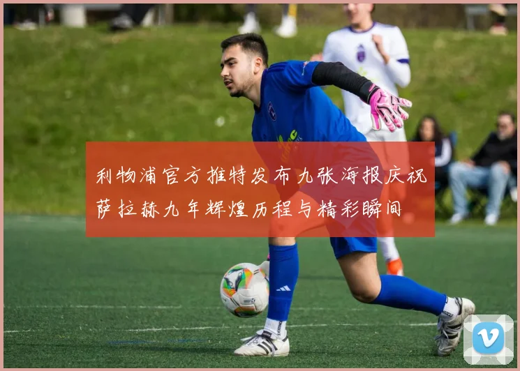 利物浦官方推特发布九张海报庆祝萨拉赫九年辉煌历程与精彩瞬间