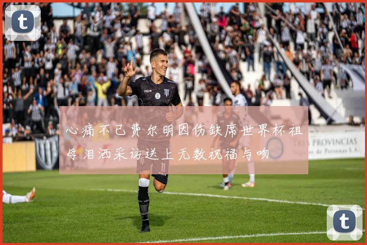 心痛不已费尔明因伤缺席世界杯祖母泪洒采访送上无数祝福与吻