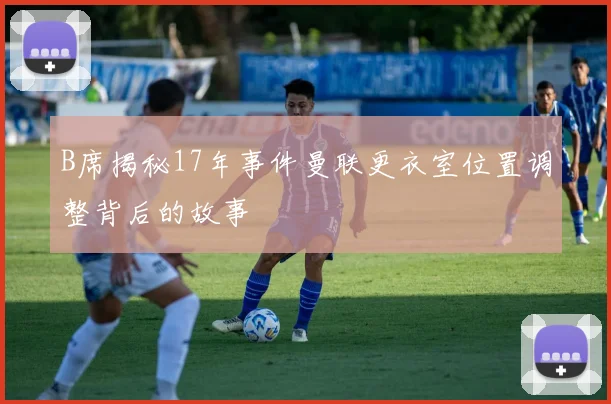 B席揭秘17年事件曼联更衣室位置调整背后的故事