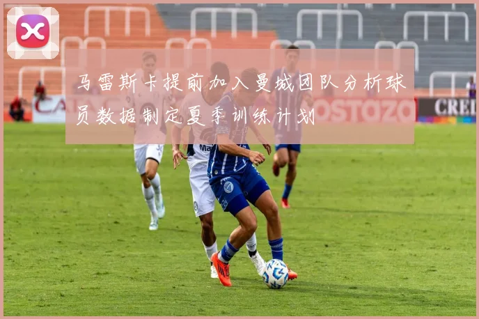 马雷斯卡提前加入曼城团队分析球员数据制定夏季训练计划