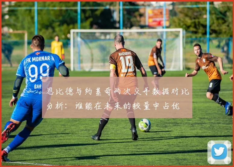 恩比德与约基奇两次交手数据对比分析:谁能在未来的较量中占优