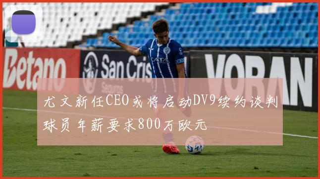 尤文新任CEO或将启动DV9续约谈判球员年薪要求800万欧元