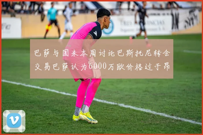 巴萨与国米本周讨论巴斯托尼转会交易巴萨认为6000万欧价格过于昂贵