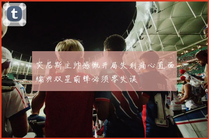 突尼斯主帅感慨开局失利痛心直面瑞典双星前锋必须零失误