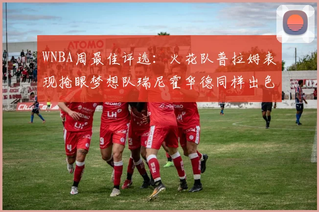 WNBA周最佳评选：火花队普拉姆表现抢眼梦想队瑞尼霍华德同样出色