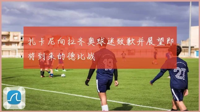 扎卡尼向拉齐奥球迷致歉并展望即将到来的德比战