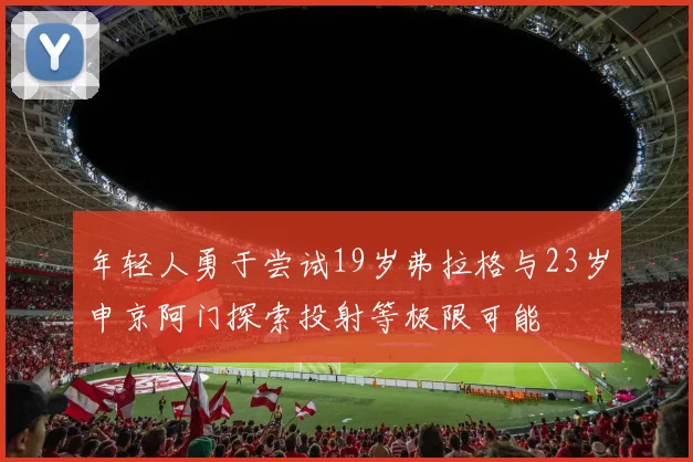 年轻人勇于尝试19岁弗拉格与23岁申京阿门探索投射等极限可能