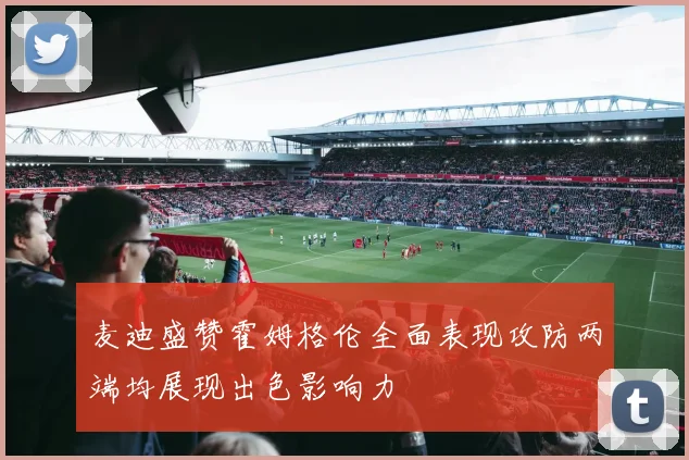 麦迪盛赞霍姆格伦全面表现攻防两端均展现出色影响力