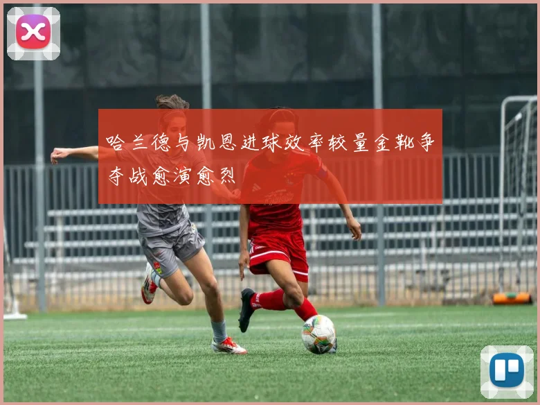 哈兰德与凯恩进球效率较量金靴争夺战愈演愈烈
