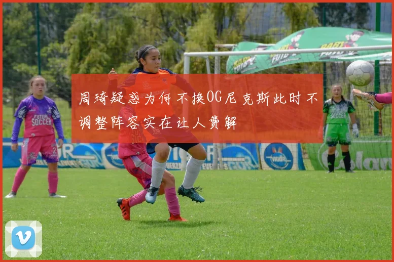 周琦疑惑为何不换OG尼克斯此时不调整阵容实在让人费解