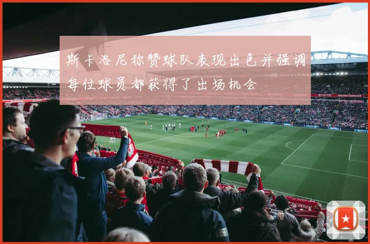 斯卡洛尼称赞球队表现出色并强调每位球员都获得了出场机会